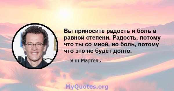 Вы приносите радость и боль в равной степени. Радость, потому что ты со мной, но боль, потому что это не будет долго.