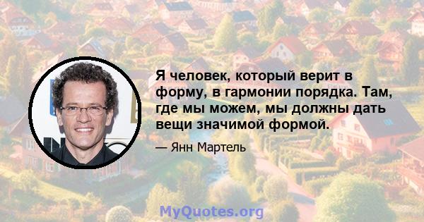 Я человек, который верит в форму, в гармонии порядка. Там, где мы можем, мы должны дать вещи значимой формой.