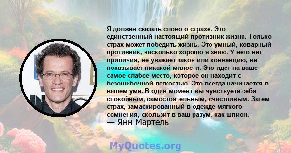 Я должен сказать слово о страхе. Это единственный настоящий противник жизни. Только страх может победить жизнь. Это умный, коварный противник, насколько хорошо я знаю. У него нет приличия, не уважает закон или