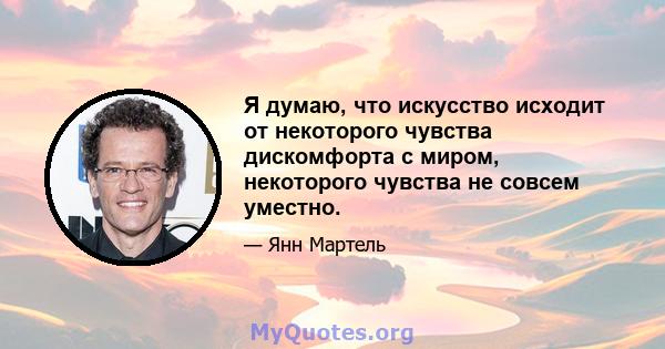 Я думаю, что искусство исходит от некоторого чувства дискомфорта с миром, некоторого чувства не совсем уместно.