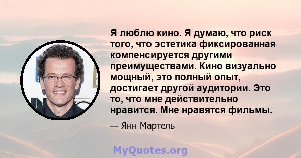 Я люблю кино. Я думаю, что риск того, что эстетика фиксированная компенсируется другими преимуществами. Кино визуально мощный, это полный опыт, достигает другой аудитории. Это то, что мне действительно нравится. Мне