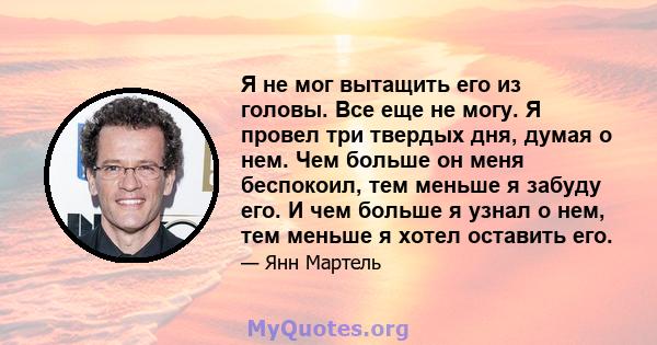 Я не мог вытащить его из головы. Все еще не могу. Я провел три твердых дня, думая о нем. Чем больше он меня беспокоил, тем меньше я забуду его. И чем больше я узнал о нем, тем меньше я хотел оставить его.