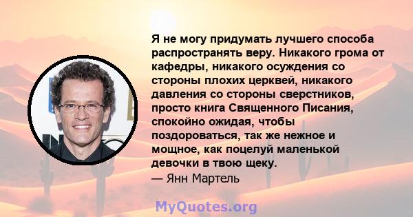 Я не могу придумать лучшего способа распространять веру. Никакого грома от кафедры, никакого осуждения со стороны плохих церквей, никакого давления со стороны сверстников, просто книга Священного Писания, спокойно