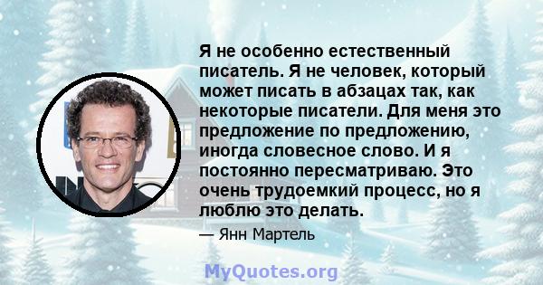 Я не особенно естественный писатель. Я не человек, который может писать в абзацах так, как некоторые писатели. Для меня это предложение по предложению, иногда словесное слово. И я постоянно пересматриваю. Это очень