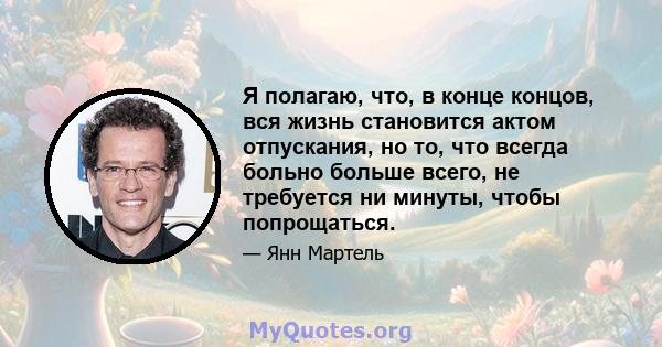 Я полагаю, что, в конце концов, вся жизнь становится актом отпускания, но то, что всегда больно больше всего, не требуется ни минуты, чтобы попрощаться.