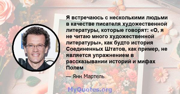 Я встречаюсь с несколькими людьми в качестве писателя художественной литературы, которые говорят: «О, я не читаю много художественной литературы», как будто история Соединенных Штатов, как пример, не является