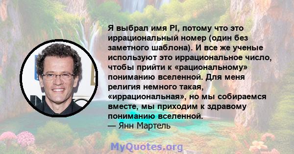 Я выбрал имя PI, потому что это иррациональный номер (один без заметного шаблона). И все же ученые используют это иррациональное число, чтобы прийти к «рациональному» пониманию вселенной. Для меня религия немного такая, 