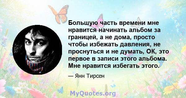 Большую часть времени мне нравится начинать альбом за границей, а не дома, просто чтобы избежать давления, не проснуться и не думать, ОК, это первое в записи этого альбома. Мне нравится избегать этого.