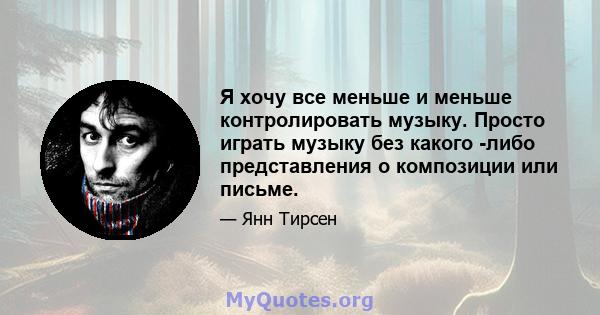 Я хочу все меньше и меньше контролировать музыку. Просто играть музыку без какого -либо представления о композиции или письме.