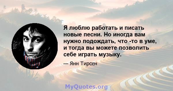 Я люблю работать и писать новые песни. Но иногда вам нужно подождать, что -то в уме, и тогда вы можете позволить себе играть музыку.