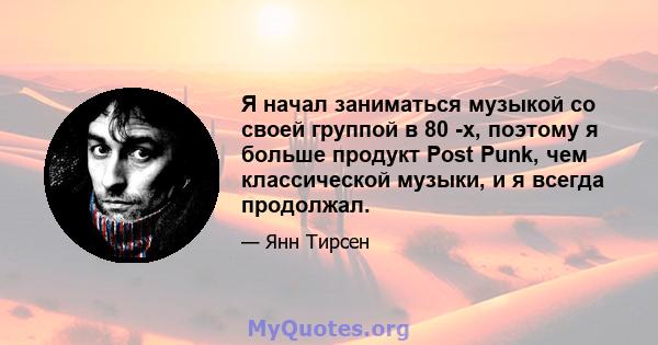 Я начал заниматься музыкой со своей группой в 80 -х, поэтому я больше продукт Post Punk, чем классической музыки, и я всегда продолжал.