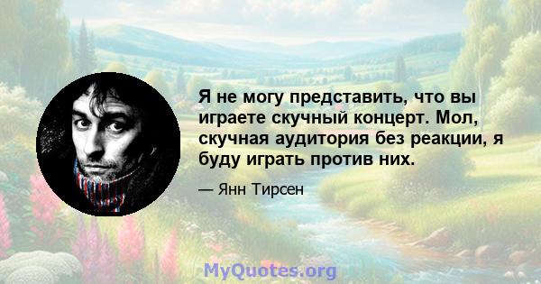 Я не могу представить, что вы играете скучный концерт. Мол, скучная аудитория без реакции, я буду играть против них.