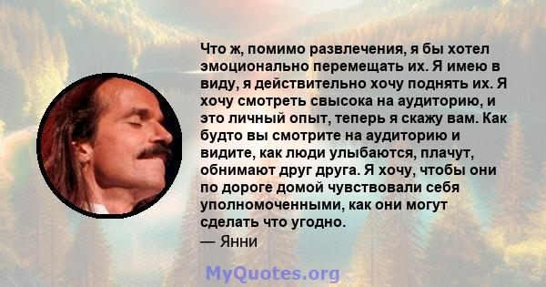 Что ж, помимо развлечения, я бы хотел эмоционально перемещать их. Я имею в виду, я действительно хочу поднять их. Я хочу смотреть свысока на аудиторию, и это личный опыт, теперь я скажу вам. Как будто вы смотрите на