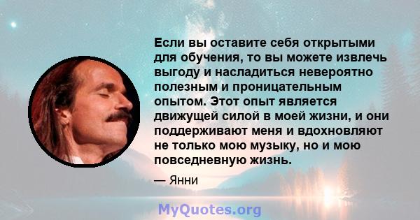 Если вы оставите себя открытыми для обучения, то вы можете извлечь выгоду и насладиться невероятно полезным и проницательным опытом. Этот опыт является движущей силой в моей жизни, и они поддерживают меня и вдохновляют