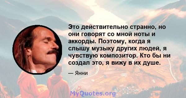 Это действительно странно, но они говорят со мной ноты и аккорды. Поэтому, когда я слышу музыку других людей, я чувствую композитор. Кто бы ни создал это, я вижу в их душе.