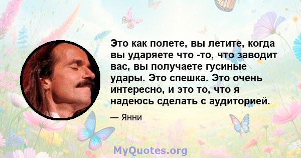 Это как полете, вы летите, когда вы ударяете что -то, что заводит вас, вы получаете гусиные удары. Это спешка. Это очень интересно, и это то, что я надеюсь сделать с аудиторией.