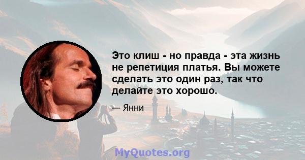 Это клиш - но правда - эта жизнь не репетиция платья. Вы можете сделать это один раз, так что делайте это хорошо.