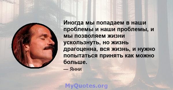 Иногда мы попадаем в наши проблемы и наши проблемы, и мы позволяем жизни ускользнуть, но жизнь драгоценна, вся жизнь, и нужно попытаться принять как можно больше.