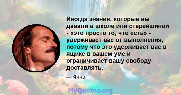 Иногда знания, которые вы давали в школе или старейшиной - «это просто то, что есть» - удерживает вас от выполнения, потому что это удерживает вас в ящике в вашем уме и ограничивает вашу свободу доставлять.