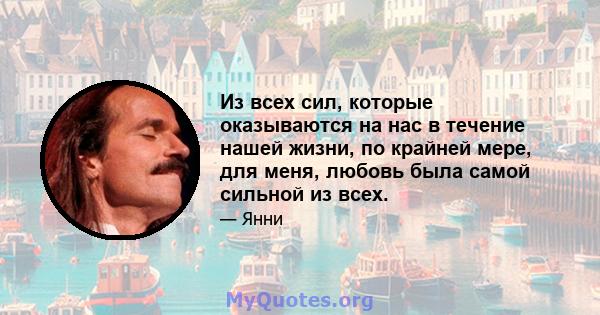 Из всех сил, которые оказываются на нас в течение нашей жизни, по крайней мере, для меня, любовь была самой сильной из всех.