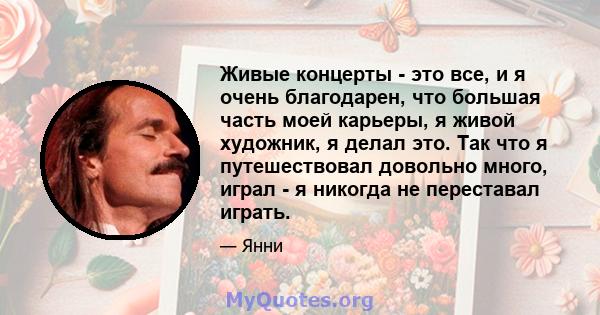 Живые концерты - это все, и я очень благодарен, что большая часть моей карьеры, я живой художник, я делал это. Так что я путешествовал довольно много, играл - я никогда не переставал играть.