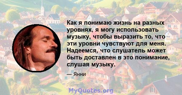 Как я понимаю жизнь на разных уровнях, я могу использовать музыку, чтобы выразить то, что эти уровни чувствуют для меня. Надеемся, что слушатель может быть доставлен в это понимание, слушая музыку.