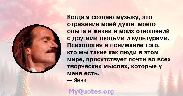 Когда я создаю музыку, это отражение моей души, моего опыта в жизни и моих отношений с другими людьми и культурами. Психология и понимание того, кто мы такие как люди в этом мире, присутствует почти во всех творческих