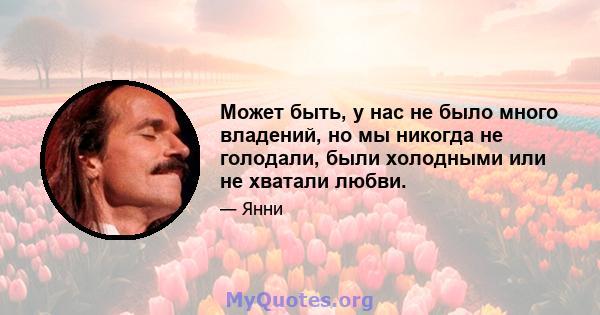 Может быть, у нас не было много владений, но мы никогда не голодали, были холодными или не хватали любви.