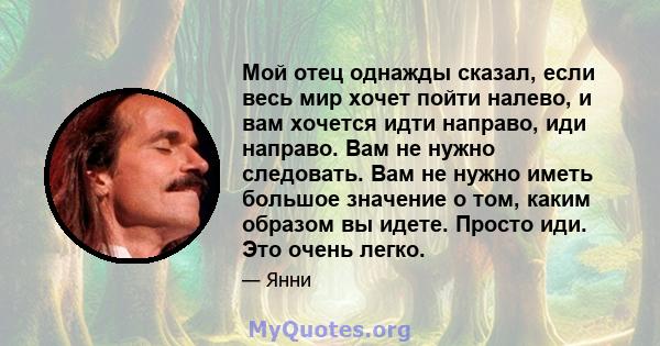 Мой отец однажды сказал, если весь мир хочет пойти налево, и вам хочется идти направо, иди направо. Вам не нужно следовать. Вам не нужно иметь большое значение о том, каким образом вы идете. Просто иди. Это очень легко.