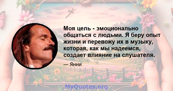 Моя цель - эмоционально общаться с людьми. Я беру опыт жизни и перевожу их в музыку, которая, как мы надеемся, создает влияние на слушателя.