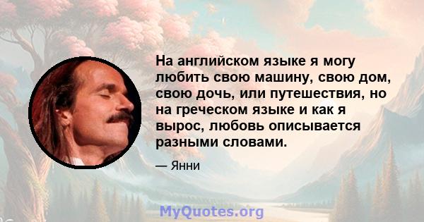 На английском языке я могу любить свою машину, свою дом, свою дочь, или путешествия, но на греческом языке и как я вырос, любовь описывается разными словами.