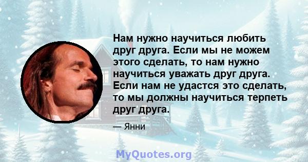 Нам нужно научиться любить друг друга. Если мы не можем этого сделать, то нам нужно научиться уважать друг друга. Если нам не удастся это сделать, то мы должны научиться терпеть друг друга.