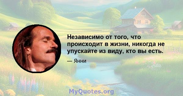 Независимо от того, что происходит в жизни, никогда не упускайте из виду, кто вы есть.