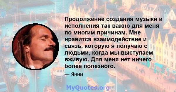 Продолжение создания музыки и исполнения так важно для меня по многим причинам. Мне нравится взаимодействие и связь, которую я получаю с людьми, когда мы выступаем вживую. Для меня нет ничего более полезного.