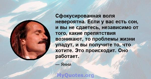 Сфокусированная воля невероятна. Если у вас есть сон, и вы не сдаетесь, независимо от того, какие препятствия возникают, то проблемы жизни упадут, и вы получите то, что хотите. Это происходит. Оно работает.