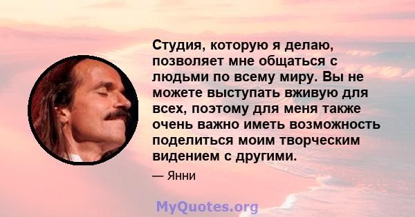 Студия, которую я делаю, позволяет мне общаться с людьми по всему миру. Вы не можете выступать вживую для всех, поэтому для меня также очень важно иметь возможность поделиться моим творческим видением с другими.