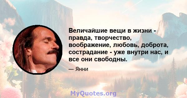 Величайшие вещи в жизни - правда, творчество, воображение, любовь, доброта, сострадание - уже внутри нас, и все они свободны.