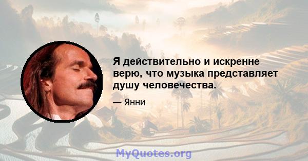 Я действительно и искренне верю, что музыка представляет душу человечества.