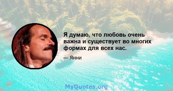 Я думаю, что любовь очень важна и существует во многих формах для всех нас.