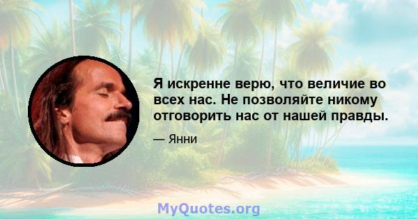 Я искренне верю, что величие во всех нас. Не позволяйте никому отговорить нас от нашей правды.