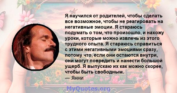 Я научился от родителей, чтобы сделать все возможное, чтобы не реагировать на негативные эмоции. Я стараюсь подумать о том, что произошло, и нахожу уроки, которые можно извлечь из этого трудного опыта. Я стараюсь