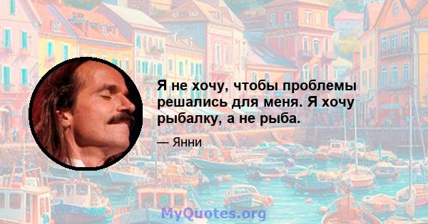 Я не хочу, чтобы проблемы решались для меня. Я хочу рыбалку, а не рыба.