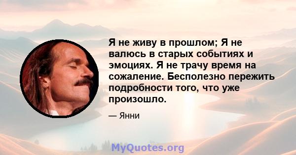 Я не живу в прошлом; Я не валюсь в старых событиях и эмоциях. Я не трачу время на сожаление. Бесполезно пережить подробности того, что уже произошло.