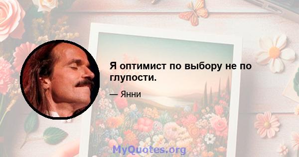 Я оптимист по выбору не по глупости.