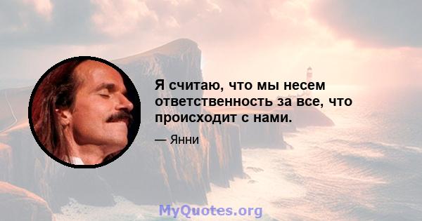 Я считаю, что мы несем ответственность за все, что происходит с нами.