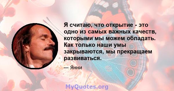 Я считаю, что открытие - это одно из самых важных качеств, которыми мы можем обладать. Как только наши умы закрываются, мы прекращаем развиваться.