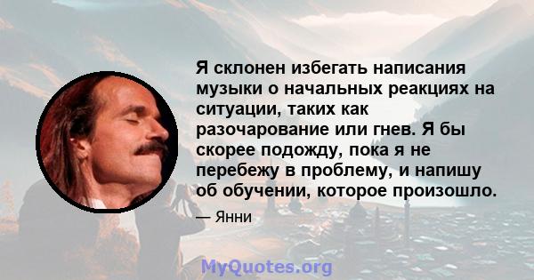 Я склонен избегать написания музыки о начальных реакциях на ситуации, таких как разочарование или гнев. Я бы скорее подожду, пока я не перебежу в проблему, и напишу об обучении, которое произошло.