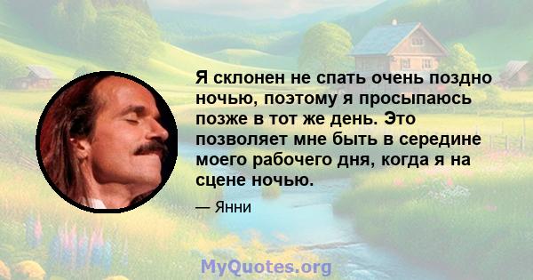 Я склонен не спать очень поздно ночью, поэтому я просыпаюсь позже в тот же день. Это позволяет мне быть в середине моего рабочего дня, когда я на сцене ночью.