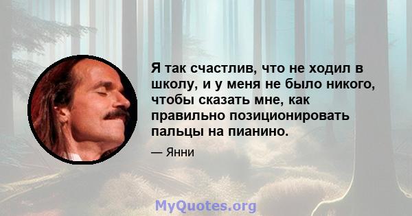 Я так счастлив, что не ходил в школу, и у меня не было никого, чтобы сказать мне, как правильно позиционировать пальцы на пианино.