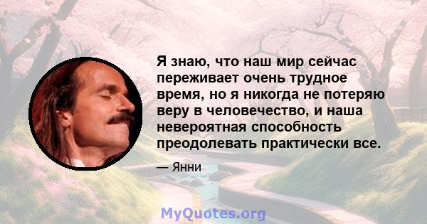 Я знаю, что наш мир сейчас переживает очень трудное время, но я никогда не потеряю веру в человечество, и наша невероятная способность преодолевать практически все.